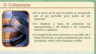 Es la parte en la cual el analito es arrastrado
por el gas portador para poder así ser
separado.
Se emplean 2 tipos de columnas: las
empaquetadas o de relleno y las tubulares
abiertas o capilares.
La longitud de estas columnas es variable, de 2
hasta 60 metros, y están constituidas por acero
inoxidable, vidrio, sílice fundida o teflón.
 