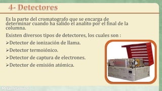 Es la parte del cromatografo que se encarga de
determinar cuando ha salido el analito por el final de la
columna.
Existen diversos tipos de detectores, los cuales son :
Detector de ionización de llama.
Detector termoiónico.
Detector de captura de electrones.
Detector de emisión atómica.
 