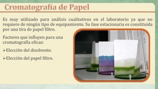 Es muy utilizado para análisis cualitativos en el laboratorio ya que no
requiere de ningún tipo de equipamiento. Su fase estacionaria es constituida
por una tira de papel filtro.
Factores que influyen para una
cromatografía eficaz:
Elección del disolvente.
Elección del papel filtro.
 