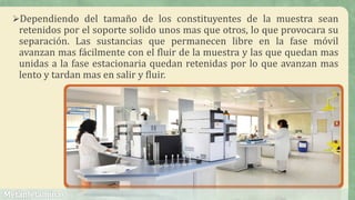 Dependiendo del tamaño de los constituyentes de la muestra sean
retenidos por el soporte solido unos mas que otros, lo que provocara su
separación. Las sustancias que permanecen libre en la fase móvil
avanzan mas fácilmente con el fluir de la muestra y las que quedan mas
unidas a la fase estacionaria quedan retenidas por lo que avanzan mas
lento y tardan mas en salir y fluir.
 