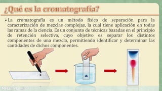 La cromatografía es un método físico de separación para la
caracterización de mezclas complejas, la cual tiene aplicación en todas
las ramas de la ciencia. Es un conjunto de técnicas basadas en el principio
de retención selectiva, cuyo objetivo es separar los distintos
componentes de una mezcla, permitiendo identificar y determinar las
cantidades de dichos componentes.
 