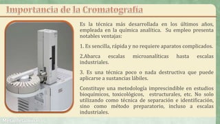 Es la técnica más desarrollada en los últimos años,
empleada en la química analítica. Su empleo presenta
notables ventajas:
1. Es sencilla, rápida y no requiere aparatos complicados.
2.Abarca escalas microanalíticas hasta escalas
industriales.
3. Es una técnica poco o nada destructiva que puede
aplicarse a sustancias lábiles.
Constituye una metodología imprescindible en estudios
bioquímicos, toxicológicos, estructurales, etc. No solo
utilizando como técnica de separación e identificación,
sino como método preparatorio, incluso a escalas
industriales.
 