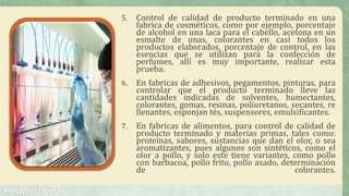 5. Control de calidad de producto terminado en una
fabrica de cosméticos, como por ejemplo, porcentaje
de alcohol en una laca para el cabello, acetona en un
esmalte de unas, colorantes en casi todos los
productos elaborados, porcentaje de control, en las
esencias que se utilizan para la confección de
perfumes, allí es muy importante, realizar esta
prueba.
6. En fabricas de adhesivos, pegamentos, pinturas, para
controlar que el producto terminado lleve las
cantidades indicadas de solventes, humectantes,
colorantes, gomas, resinas, poliuretanos, secantes, re
llenantes, esponjan tés, suspensores, emulsificantes.
7. En fabricas de alimentos, para control de calidad de
producto terminado y materias primas, tales como:
proteínas, sabores, sustancias que dan el olor, o sea
aromatizantes, pues algunos son sintéticos, como el
olor a pollo, y solo este tiene variantes, como pollo
con barbacoa, pollo frito, pollo asado, determinación
de colorantes.
 