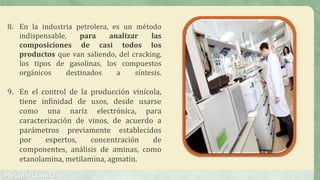 8. En la industria petrolera, es un método
indispensable, para analizar las
composiciones de casi todos los
productos que van saliendo, del cracking,
los tipos de gasolinas, los compuestos
orgánicos destinados a síntesis.
9. En el control de la producción vinícola,
tiene infinidad de usos, desde usarse
como una nariz electrónica, para
caracterización de vinos, de acuerdo a
parámetros previamente establecidos
por expertos, concentración de
componentes, análisis de aminas, como
etanolamina, metilamina, agmatin.
 