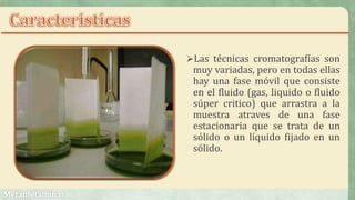 Las técnicas cromatografías son
muy variadas, pero en todas ellas
hay una fase móvil que consiste
en el fluido (gas, liquido o fluido
súper critico) que arrastra a la
muestra atraves de una fase
estacionaria que se trata de un
sólido o un líquido fijado en un
sólido.
 