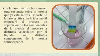 En la fase móvil se hace mover
otra sustancia sobre la mezcla
que ya está sobre el soporte de
la fase estática. En la fase móvil
empezará el proceso de
separación de los componentes
de la mezcla al moverse a
distintas velocidades por el
líquido los distintos
componentes de la mezcla
sobre el papel.
 