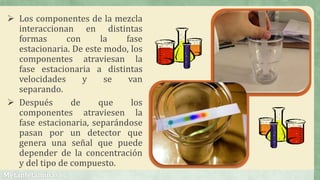  Los componentes de la mezcla
interaccionan en distintas
formas con la fase
estacionaria. De este modo, los
componentes atraviesan la
fase estacionaria a distintas
velocidades y se van
separando.
 Después de que los
componentes atraviesen la
fase estacionaria, separándose
pasan por un detector que
genera una señal que puede
depender de la concentración
y del tipo de compuesto.
 