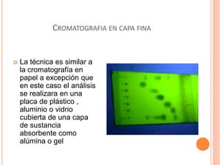CROMATOGRAFIA EN CAPA FINA
 La técnica es similar a
la cromatografía en
papel a excepción que
en este caso el análisis
se realizara en una
placa de plástico ,
aluminio o vidrio
cubierta de una capa
de sustancia
absorbente como
alúmina o gel
 