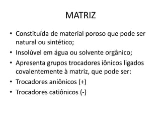MATRIZ
• Constituída de material poroso que pode ser
natural ou sintético;
• Insolúvel em água ou solvente orgânico;
• Apresenta grupos trocadores iônicos ligados
covalentemente à matriz, que pode ser:
• Trocadores aniônicos (+)
• Trocadores catiônicos (-)
 