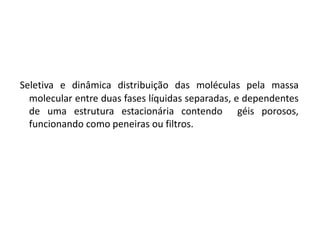 Seletiva e dinâmica distribuição das moléculas pela massa
molecular entre duas fases líquidas separadas, e dependentes
de uma estrutura estacionária contendo géis porosos,
funcionando como peneiras ou filtros.
 