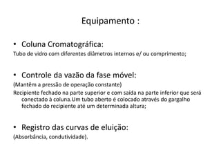 Equipamento :
• Coluna Cromatográfica:
Tubo de vidro com diferentes diâmetros internos e/ ou comprimento;
• Controle da vazão da fase móvel:
(Mantêm a pressão de operação constante)
Recipiente fechado na parte superior e com saída na parte inferior que será
conectado à coluna.Um tubo aberto é colocado através do gargalho
fechado do recipiente até um determinada altura;
• Registro das curvas de eluição:
(Absorbância, condutividade).
 