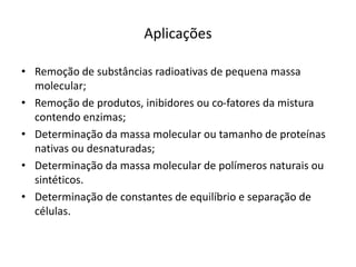 Aplicações
• Remoção de substâncias radioativas de pequena massa
molecular;
• Remoção de produtos, inibidores ou co-fatores da mistura
contendo enzimas;
• Determinação da massa molecular ou tamanho de proteínas
nativas ou desnaturadas;
• Determinação da massa molecular de polímeros naturais ou
sintéticos.
• Determinação de constantes de equilíbrio e separação de
células.
 