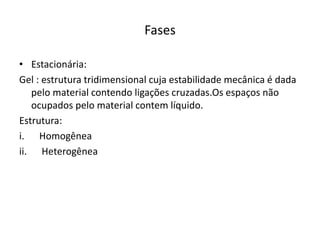 Fases
• Estacionária:
Gel : estrutura tridimensional cuja estabilidade mecânica é dada
pelo material contendo ligações cruzadas.Os espaços não
ocupados pelo material contem líquido.
Estrutura:
i. Homogênea
ii. Heterogênea
 