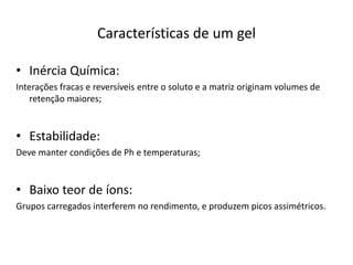Características de um gel
• Inércia Química:
Interações fracas e reversíveis entre o soluto e a matriz originam volumes de
retenção maiores;
• Estabilidade:
Deve manter condições de Ph e temperaturas;
• Baixo teor de íons:
Grupos carregados interferem no rendimento, e produzem picos assimétricos.
 