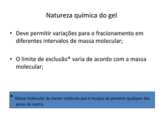 Natureza química do gel
• Deve permitir variações para o fracionamento em
diferentes intervalos de massa molecular;
• O limite de exclusão* varia de acordo com a massa
molecular;
* Massa molecular da menor molécula que é incapaz de penetrar qualquer dos
poros da matriz.
 