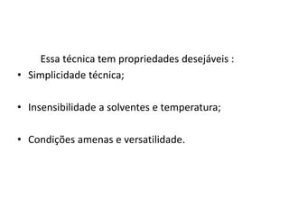 Essa técnica tem propriedades desejáveis :
• Simplicidade técnica;
• Insensibilidade a solventes e temperatura;
• Condições amenas e versatilidade.
 