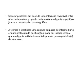 • Separar proteínas em base de uma interação reversível entre
uma proteína (ou grupo de proteínas) e um ligante específico
juntou a uma matriz cromatográfica;
• A técnica é ideal para uma captura ou passo de intermediário
em um protocolo de purificação e pode ser usado sempre
que um ligante satisfatório está disponível para o proteína(s)
de interesse.
 