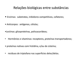 Relações biológicas entre substâncias
• Enzimas: substratos, inibidores competitivos, cofatores;
• Anticorpos: antígenos, células;
•Lectinas: glicoproteínas, polissacarídeos;
• Hormônios e vitaminas: receptores, proteínas transportadoras;
• proteínas nativas com histidina, e/ou de cisteína;
• resíduos de triptofano nas superfícies deles/delas.
 