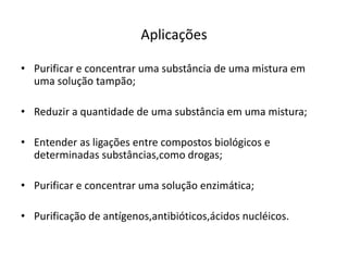 Aplicações
• Purificar e concentrar uma substância de uma mistura em
uma solução tampão;
• Reduzir a quantidade de uma substância em uma mistura;
• Entender as ligações entre compostos biológicos e
determinadas substâncias,como drogas;
• Purificar e concentrar uma solução enzimática;
• Purificação de antígenos,antibióticos,ácidos nucléicos.
 