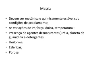 Matriz
• Devem ser mecânica e quimicamente estável sob
condições de acoplamento;
• As variações de Ph,força iônica, temperatura ;
• Presença de agentes desnaturantes(uréia, cloreto de
guanidina e detergentes;
• Uniforme;
• Esféricas;
• Porosa;
 
