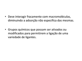 • Deve interagir fracamente com macromoléculas,
diminuindo a adsorção não especifica das mesmas.
• Grupos químicos que possam ser ativados ou
modificados para permitirem a ligação de uma
variedade de ligantes.
 