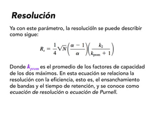 Resolución
Ya con este parámetro, la resolucióln se puede describir
como sigue:
Donde kprom es el promedio de los factores de capacidad
de los dos máximos. En esta ecuación se relaciona la
resolución con la eficiencia, esto es, el ensanchamiento
de bandas y el tiempo de retención, y se conoce como
ecuación de resolución o ecuación de Purnell.
 