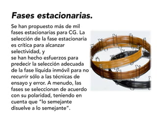 Fases estacionarias.
Se han propuesto más de mil
fases estacionarias para CG. La
selección de la fase estacionaria
es crítica para alcanzar
selectividad, y
se han hecho esfuerzos para
predecir la selección adecuada
de la fase líquida inmóvil para no
recurrir sólo a las técnicas de
ensayo y error. A menudo, las
fases se seleccionan de acuerdo
con su polaridad, teniendo en
cuenta que “lo semejante
disuelve a lo semejante”.
 