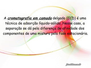 A cromatografia em camada delgada (CCD) é uma
técnica de adsorção líquido–sólido. Nesse caso, a
separação se dá pela diferença de afinidade dos
componentes de uma mistura pela fase estacionária.
 
