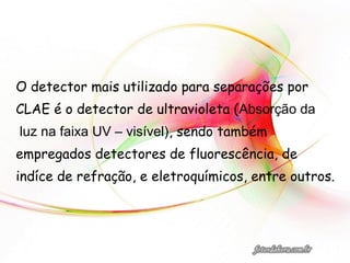 O detector mais utilizado para separações por
CLAE é o detector de ultravioleta (Absorção da
luz na faixa UV – visível), sendo também
empregados detectores de fluorescência, de
indíce de refração, e eletroquímicos, entre outros.
 