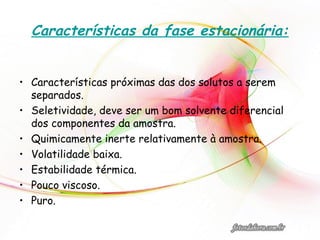 Características da fase estacionária:
• Características próximas das dos solutos a serem
separados.
• Seletividade, deve ser um bom solvente diferencial
dos componentes da amostra.
• Quimicamente inerte relativamente à amostra.
• Volatilidade baixa.
• Estabilidade térmica.
• Pouco viscoso.
• Puro.
 
