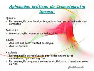 Aplicações práticas da Cromatografia
Gasosa:
Química:
- Determinação de antioxidantes, nutrientes ou contaminantes em
alimentos.
Indústria:
- Monotorização de processos industriais.
Saúde:
- Análises dos constituintes do sangue.
- Análise forense.
Ambiente:
- Determinação de resíduos de pesticidas em produtos
alimentares, águas ou esgotos.
- Determinação de gases e solventes orgânicos na atmosfera, solos
ou rios.
 