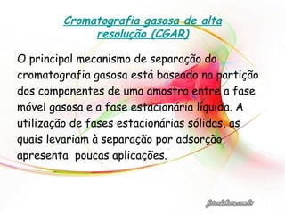 Cromatografia gasosa de alta
resolução (CGAR)
O principal mecanismo de separação da
cromatografia gasosa está baseado na partição
dos componentes de uma amostra entre a fase
móvel gasosa e a fase estacionária líquida. A
utilização de fases estacionárias sólidas, as
quais levariam à separação por adsorção,
apresenta poucas aplicações.
 