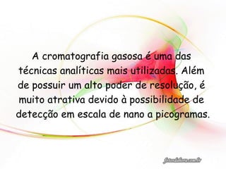 A cromatografia gasosa é uma das
técnicas analíticas mais utilizadas. Além
de possuir um alto poder de resolução, é
muito atrativa devido à possibilidade de
detecção em escala de nano a picogramas.
 