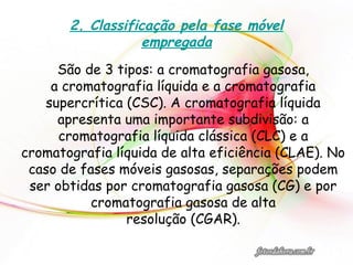 2. Classificação pela fase móvel
empregada
São de 3 tipos: a cromatografia gasosa,
a cromatografia líquida e a cromatografia
supercrítica (CSC). A cromatografia líquida
apresenta uma importante subdivisão: a
cromatografia líquida clássica (CLC) e a
cromatografia líquida de alta eficiência (CLAE). No
caso de fases móveis gasosas, separações podem
ser obtidas por cromatografia gasosa (CG) e por
cromatografia gasosa de alta
resolução (CGAR).
 
