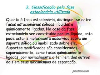 3. Classificação pela fase
estacionária utilizada
Quanto à fase estacionária, distingue- se entre
fases estacionárias sólidas, líquidas e
quimicamente ligadas. No caso da fase
estacionária ser constituída por um líquido, este
pode estar simplesmente adsorvido sobre um
suporte sólido ou imobilizado sobre ele.
Suportes modificados são considerados
separadamente, como fases quimicamente
ligadas, por normalmente diferirem dos outros
dois em seus mecanismos de separação.
 