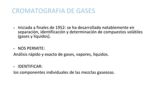 CROMATOGRAFIA DE GASES
• Iniciada a finales de 1952: se ha desarrollado notablemente en
separación, identificación y determinación de compuestos volátiles
(gases y líquidos).
• NOS PERMITE:
Análisis rápido y exacto de gases, vapores, líquidos.
• IDENTIFICAR:
los componentes individuales de las mezclas gaseosas.
 