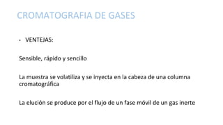 • VENTEJAS:
Sensible, rápido y sencillo
La muestra se volatiliza y se inyecta en la cabeza de una columna
cromatográfica
La elución se produce por el flujo de un fase móvil de un gas inerte
CROMATOGRAFIA DE GASES
 