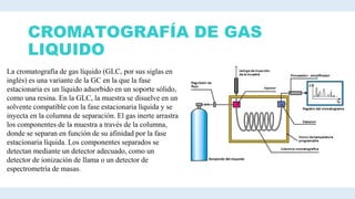 CROMATOGRAFÍA DE GAS
LIQUIDO
La cromatografía de gas líquido (GLC, por sus siglas en
inglés) es una variante de la GC en la que la fase
estacionaria es un líquido adsorbido en un soporte sólido,
como una resina. En la GLC, la muestra se disuelve en un
solvente compatible con la fase estacionaria líquida y se
inyecta en la columna de separación. El gas inerte arrastra
los componentes de la muestra a través de la columna,
donde se separan en función de su afinidad por la fase
estacionaria líquida. Los componentes separados se
detectan mediante un detector adecuado, como un
detector de ionización de llama o un detector de
espectrometría de masas.
 