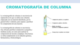 CROMATOGRAFÍA DE COLUMNA
La cromatografía de columna es una técnica de
separación en la que se utiliza una columna
empacada con un material adsorbente, por lo
general sílice o alúmina, para separar y purificar
los componentes de una muestra.
La cromatografía de columna es una técnica
muy útil para purificar compuestos a pequeña y
mediana escala, así como para analizar la
composición de mezclas complejas. Esta técnica
se utiliza ampliamente en la industria química,
farmacéutica y biotecnológica.
 