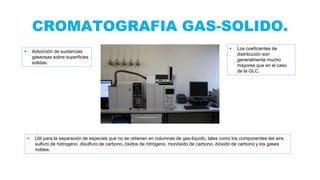 CROMATOGRAFIA GAS-SOLIDO.
• Adsorción de sustancias
gaseosas sobre superficies
solidas.
• Los coeficientes de
distribución son
generalmente mucho
mayores que en el caso
de la GLC.
• Útil para la separación de especies que no se retienen en columnas de gas-liquido, tales como los componentes del aire,
sulfuro de hidrogeno, disulfuro de carbono, óxidos de nitrógeno, monóxido de carbono, dióxido de carbono y los gases
nobles.
 