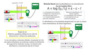 La ley solo aplica a soluciones diluidas: al aumentar la [ ] de
una especie absorbente, las moléculas cambian la distribución
de cargas de las moléculas vecinas y la relación entre
absorbancia y concentración deja de ser lineal.
Regla de oro
Debemos quedarnos debajo de un valor de
absorción de 1 al hacer las mediciones.
La absorbancia es inversamente proporcional a lo que se conoce
como transmitancia, de forma logarítmica.
-log 0.6611= 0.1797
Relación lineal entre la absorbancia y la concentración.
Ley de Lambert-Beer:
c: concentración de la solución
I: longitud de la solución (por la
que tiene que pasar la luz)
ε: es la absortividad (específica
para cada compuesto)
Muestra la «absorbancia» (A)
Cálculo: log(lt/lo)
lo: intensidad de la luz incidente
lt: intensidad de la luz que
atraviesa la solución
 