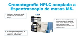 Cromatografía HPLC acoplada a
Espectroscopia de masas MS.
• Muy buena herramienta para la
identificación de compuestos
puros.
• Es necesaria una interfase entre
ambos instrumentos que tiene
como misión eliminar el eluyente
(fase móvil) antes de la
introducción de los analitos en el
espectrómetro.
• Pueden registrarse espectros de
masas a lo largo de toda la
separación cromatografía.
 