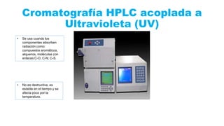 Cromatografía HPLC acoplada a
Ultravioleta (UV)
• Se usa cuando los
componentes absorben
radiación como:
compuestos aromáticos,
alquenos, moléculas con
enlaces C-O, C-N; C-S.
• No es destructiva, es
estable en el tiempo y se
afecta poco por la
temperatura.
 