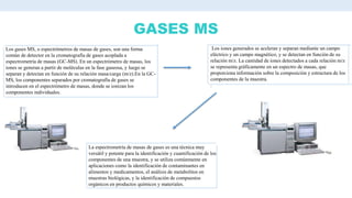 GASES MS
Los gases MS, o espectrómetros de masas de gases, son una forma
común de detector en la cromatografía de gases acoplada a
espectrometría de masas (GC-MS). En un espectrómetro de masas, los
iones se generan a partir de moléculas en la fase gaseosa, y luego se
separan y detectan en función de su relación masa/carga (m/z).En la GC-
MS, los componentes separados por cromatografía de gases se
introducen en el espectrómetro de masas, donde se ionizan los
componentes individuales.
Los iones generados se aceleran y separan mediante un campo
eléctrico y un campo magnético, y se detectan en función de su
relación m/z. La cantidad de iones detectados a cada relación m/z
se representa gráficamente en un espectro de masas, que
proporciona información sobre la composición y estructura de los
componentes de la muestra.
.
La espectrometría de masas de gases es una técnica muy
versátil y potente para la identificación y cuantificación de los
componentes de una muestra, y se utiliza comúnmente en
aplicaciones como la identificación de contaminantes en
alimentos y medicamentos, el análisis de metabolitos en
muestras biológicas, y la identificación de compuestos
orgánicos en productos químicos y materiales.
 