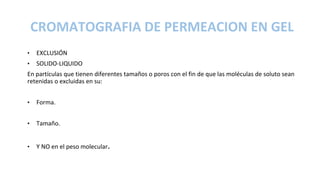 CROMATOGRAFIA DE PERMEACION EN GEL
• EXCLUSIÓN
• SOLIDO-LIQUIDO
En partículas que tienen diferentes tamaños o poros con el fin de que las moléculas de soluto sean
retenidas o excluidas en su:
• Forma.
• Tamaño.
• Y NO en el peso molecular.
 