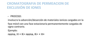 • PROCESO:
involucra la adsorción/desorción de materiales ionicos cargados en la
fase móvil con una fase estacionaria permanentemente cargadas de
signo contrario.
Ejemplo:
resina, H + K+ resina, K+ + H+
CROMATOGRAFIA DE PERMEACION DE
EXCLUSIÓN DE IONES
 