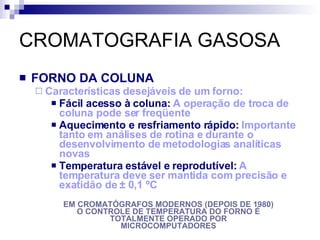 CROMATOGRAFIA GASOSA FORNO DA COLUNA Características desejáveis de um forno: Fácil acesso à coluna:  A operação de troca de coluna pode ser freqüente Aquecimento e resfriamento rápido:  Importante tanto em análises de rotina e durante o desenvolvimento de metodologias analíticas novas Temperatura estável e reprodutível:  A temperatura deve ser mantida com precisão e exatidão de  ± 0,1 ºC EM CROMATÓGRAFOS MODERNOS (DEPOIS DE 1980) O CONTROLE DE TEMPERATURA DO FORNO É TOTALMENTE OPERADO POR MICROCOMPUTADORES 