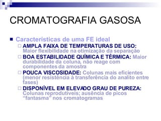 CROMATOGRAFIA GASOSA Características de uma FE ideal AMPLA FAIXA DE TEMPERATURAS DE USO:  Maior flexibilidade na otimização da separação BOA ESTABILIDADE QUÍMICA E TÉRMICA:  Maior durabilidade da coluna, não reage com componentes da amostra POUCA VISCOSIDADE:  Colunas mais eficientes (menor resistência à transferência do analito entre fases) DISPONÍVEL EM ELEVADO GRAU DE PUREZA:  Colunas reprodutíveis; ausência de picos “fantasma” nos cromatogramas  