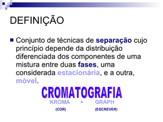 DEFINIÇÃO Conjunto de técnicas de  separação  cujo princípio depende da distribuição diferenciada dos componentes de uma mistura entre duas  fases , uma considerada  estacionária , e a outra,  móvel . CROMATOGRAFIA KROMA  +  GRAPH (COR)  (ESCREVER) 