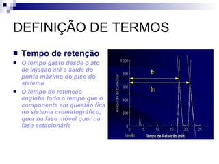 DEFINIÇÃO DE TERMOS Tempo de retenção O tempo gasto desde o ato de injeção até a saída do ponto máximo do pico do sistema O tempo de retenção engloba todo o tempo que o componente em questão fica no sistema cromatográfico, quer na fase móvel quer na fase estacionária 
